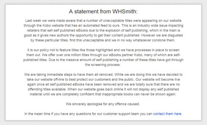 We are taking immediate steps to have them all removed. While we are doing this we have decided to take our website off-line to best protect our customers and the public. Our website will become live again once all self published eBooks have been removed and we are totally sure that there are no offending titles available. When our website goes back online it will not display any self published material until we are completely confident that inappropriate books can never be shown again.